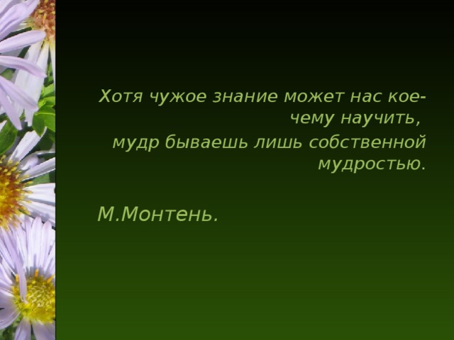 Хотя чужое знание может нас кое-чему научить, мудр бываешь лишь собственной мудростью.  М.Монтень.