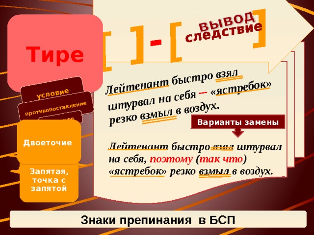 условие [ противопоставление ] следствие Лейтенант быстро взял штурвал на себя – «ястребок» резко взмыл в воздух. [ ] - сравнение Тире Варианты замены Двоеточие Лейтенант быстро взял штурвал на себя, поэтому ( так что ) «ястребок» резко взмыл в воздух. Запятая, точка с запятой Знаки препинания в БСП 