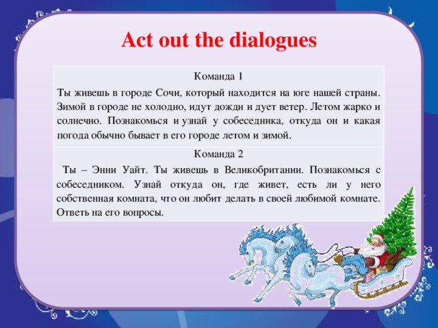 Act out the dialogues Команда 1 Ты живешь в городе Сочи, который находится на юге нашей страны. Зимой в городе не холодно, идут дожди и дует ветер. Летом жарко и солнечно. Познакомься и узнай у собеседника, откуда он и какая погода обычно бывает в его городе летом и зимой. Команда 2  Ты – Энни Уайт. Ты живешь в Великобритании. Познакомься с собеседником. Узнай откуда он, где живет, есть ли у него собственная комната, что он любит делать в своей любимой комнате. Ответь на его вопросы.