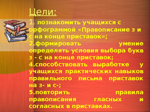 Цели: 1. познакомить учащихся с орфограммой «Правописание з и с на конце приставок»; 2.формировать умение определять условия выбора букв з - с на конце приставок; 4.способствовать выработке у учащихся практических навыков правильного письма приставок на з- и с-; 5.повторить правила правописания гласных и согласных в приставках.  