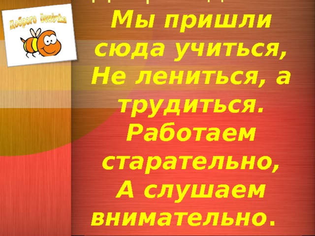   Добрый день!  Мы пришли сюда учиться,  Не лениться, а трудиться.  Работаем старательно,  А слушаем внимательно . 