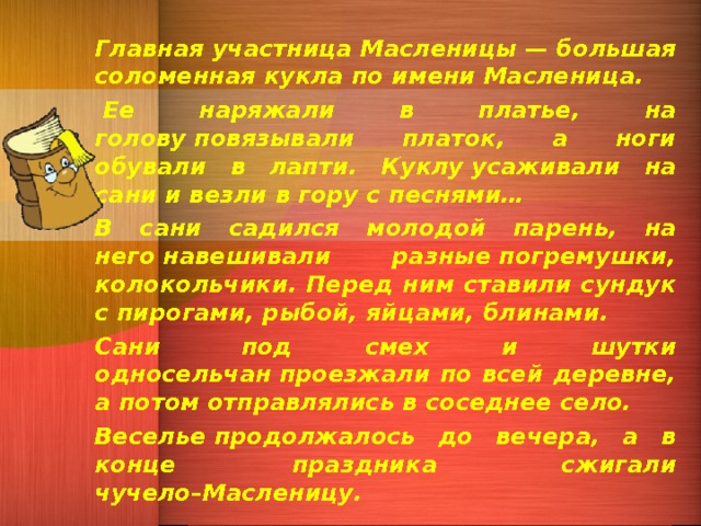 Главная участница Масленицы — большая соломенная кукла по имени Масленица.   Ее наряжали в платье, на голову повязывали платок, а ноги обували в лапти. Куклу усаживали на сани и везли в гору с песнями… В сани садился молодой парень, на него навешивали разные погремушки, колокольчики. Перед ним ставили сундук с пирогами, рыбой, яйцами, блинами. Сани  под смех и шутки односельчан проезжали по всей деревне, а потом отправлялись в соседнее село. Веселье продолжалось до вечера, а в конце праздника  сжигали чучело–Масленицу.  