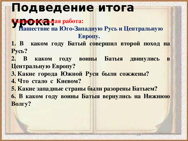 Подведение итога урока: Самостоятельная работа: Нашествие на Юго-Западную Русь и Центральную Европу.  1. В каком году Батый совершил второй поход на Русь? 2. В каком году воины Батыя двинулись в Центральную Европу? 3. Какие  города  Южной  Руси  были  сожжены?  4. Что  стало  с  Киевом?  5. Какие западные страны были разорены Батыем? 6. В каком году воины Батыя вернулись на Нижнюю Волгу?   