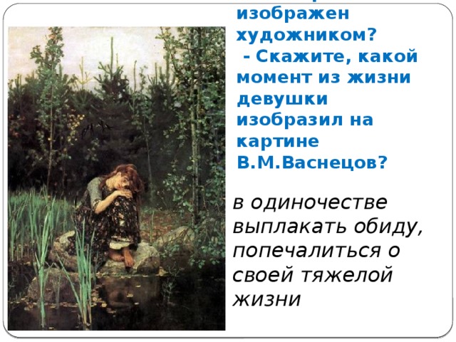 - Кто и как на этой картине изображен художником?  - Скажите, какой момент из жизни девушки изобразил на картине В.М.Васнецов? в одиночестве выплакать обиду, попечалиться о своей тяжелой жизни 