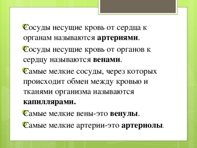 Сосуды несущие кровь от сердца к органам называются артериями . Сосуды несущие кровь от органов к сердцу называются венами . Самые мелкие сосуды, через которых происходит обмен между кровью и тканями организма называются капиллярами. Самые мелкие вены-это венулы . Самые мелкие артерии-это артериолы . 