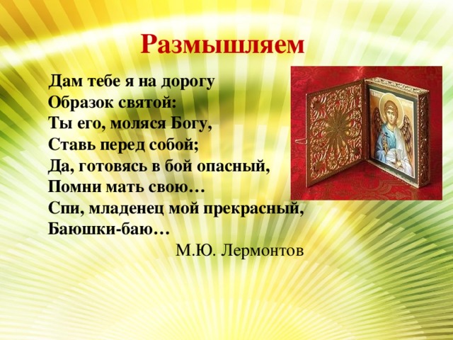 Размышляем  Дам тебе я на дорогу  Образок святой:  Ты его, моляся Богу,  Ставь перед собой;  Да, готовясь в бой опасный,  Помни мать свою…  Спи, младенец мой прекрасный,  Баюшки-баю… М.Ю. Лермонтов 