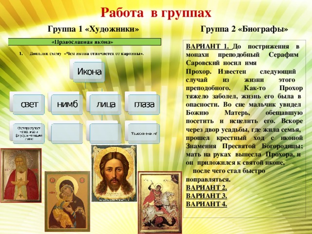 Работа в группах Группа 1 «Художники» Группа 2 «Биографы» ВАРИАНТ 1. До пострижения в монахи преподобный Серафим Саровский носил имя Прохор. Известен следующий случай из жизни этого преподобного. Как-то Прохор тяжело заболел, жизнь его была в опасности. Во сне мальчик увидел Божию Матерь, обещавшую посетить и исцелить его. Вскоре через двор усадьбы, где жила семья, прошел крестный ход с иконой Знамения Пресвятой Богородицы; мать на руках вынесла Прохора, и он приложился к святой иконе, после чего стал быстро поправляться. ВАРИАНТ 2. ВАРИАНТ 3. ВАРИАНТ 4.  