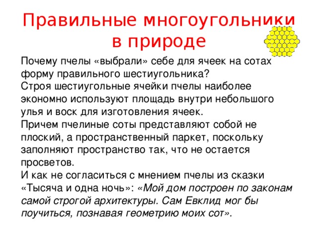 Правильные многоугольники в природе Почему пчелы «выбрали» себе для ячеек на сотах форму правильного шестиугольника? Строя шестиугольные ячейки пчелы наиболее экономно используют площадь внутри небольшого улья и воск для изготовления ячеек. Причем пчелиные соты представляют собой не плоский, а пространственный паркет, поскольку заполняют пространство так, что не остается просветов. И как не согласиться с мнением пчелы из сказки «Тысяча и одна ночь»: «Мой дом построен по законам самой строгой архитектуры. Сам Евклид мог бы поучиться, познавая геометрию моих сот». 