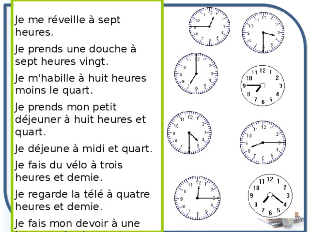 Je me réveille à sept heures. Je prends une douche à sept heures vingt. Je m'habille à huit heures moins le quart. Je prends mon petit déjeuner à huit heures et quart. Je déjeune à midi et quart. Je fais du vélo à trois heures et demie. Je regarde la télé à quatre heures et demie. Je fais mon devoir à une heure moins le quart. 