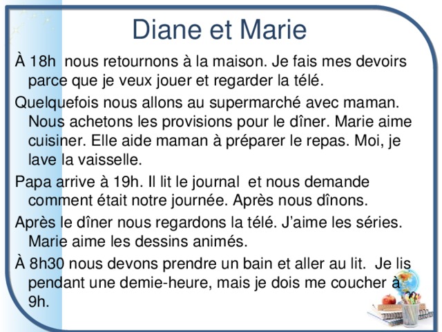 Diane et Marie À 18h nous retournons à la maison. Je fais mes devoirs parce que je veux jouer et regarder la télé. Quelquefois nous allons au supermarché avec maman. Nous achetons les provisions pour le dîner. Marie aime cuisiner. Elle aide maman à préparer le repas. Moi, je lave la vaisselle. Papa arrive à 19h. Il lit le journal et nous demande comment était notre journée. Après nous dînons. Après le dîner nous regardons la télé. J’aime les séries. Marie aime les dessins animés. À 8h30 nous devons prendre un bain et aller au lit. Je lis pendant une demie-heure, mais je dois me coucher à 9h. 