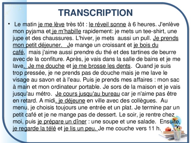 TRANSCRIPTION     Le matin je me lève très tôt : le réveil sonne à 6 heures. J'enlève mon pyjama et je m'habille rapidement: je mets un tee-shirt, une jupe et des chaussures. L'hiver, je mets aussi un pull.  Je prends mon petit déjeuner.   J e mange un croissant et je bois du café ,  mais j'aime aussi prendre du thé et des tartines de beurre avec de la confiture. Après, je vais dans la salle de bains et je me lave .  Je me douche et je me brosse les dents .  Quand je suis trop pressée, je ne prends pas de douche mais je me lave le visage au savon et à l'eau. Puis je prends mes affaires : mon sac à main et mon ordinateur portable. Je sors de la maison et je vais jusqu'au métro.   Je cours jusqu'au bureau car je n'aime pas être en retard. A midi , je déjeune en ville avec des collègues.  Au menu, je choisis toujours une entrée et un plat. Je termine par un petit café et je ne mange pas de dessert. Le soir, je rentre chez moi, puis je prépare un dîner : une soupe et une salade.  Ensuite, je regarde la télé et je lis un peu.  Je me couche vers 11 h. 