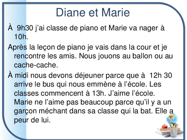 Diane et Marie À 9h30 j’ai classe de piano et Marie va nager à 10h. Après la leçon de piano je vais dans la cour et je rencontre les amis. Nous jouons au ballon ou au cache-cache. À midi nous devons déjeuner parce que à 12h 30 arrive le bus qui nous emmène à l’école. Les classes commencent à 13h. J’aime l’école. Marie ne l’aime pas beaucoup parce qu’il y a un garçon méchant dans sa classe qui la bat. Elle a peur de lui. 
