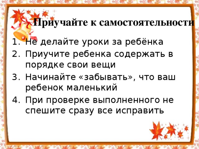Приучайте к самостоятельности Не делайте уроки за ребёнка Приучите ребенка содержать в порядке свои вещи Начинайте «забывать», что ваш ребенок маленький При проверке выполненного не спешите сразу все исправить 