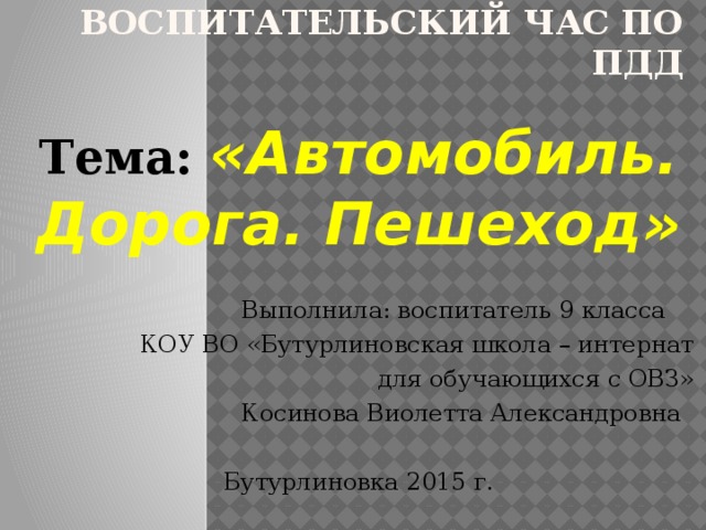 Воспитательский час по ПДД Тема: «Автомобиль. Дорога. Пешеход»  Выполнила: воспитатель 9 класса  КОУ ВО «Бутурлиновская школа – интернат  для обучающихся с ОВЗ»  Косинова Виолетта Александровна Бутурлиновка 2015 г. 
