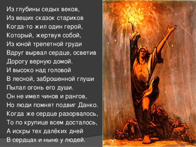 Из глубины седых веков, Из вещих сказок стариков Когда-то жил один герой, Который, жертвуя собой, Из юной трепетной груди Вдруг вырвал сердце, осветив Дорогу верную домой. И высоко над головой В лесной, заброшенной глуши Пылал огонь его души. Он не имел чинов и рангов, Но люди помнят подвиг Данко. Когда же сердце разорвалось, То по крупице всем досталось, А искры тех далёких дней В сердцах и ныне у людей. 