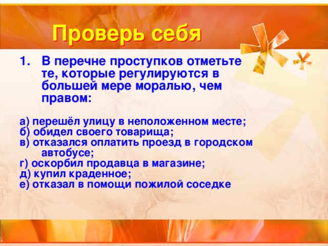 Проверь себя В перечне проступков отметьте те, которые регулируются в большей мере моралью, чем правом:  а) перешёл улицу в неположенном месте; б) обидел своего товарища; в) отказался оплатить проезд в городском автобусе; г) оскорбил продавца в магазине; д) купил краденное; е) отказал в помощи пожилой соседке 