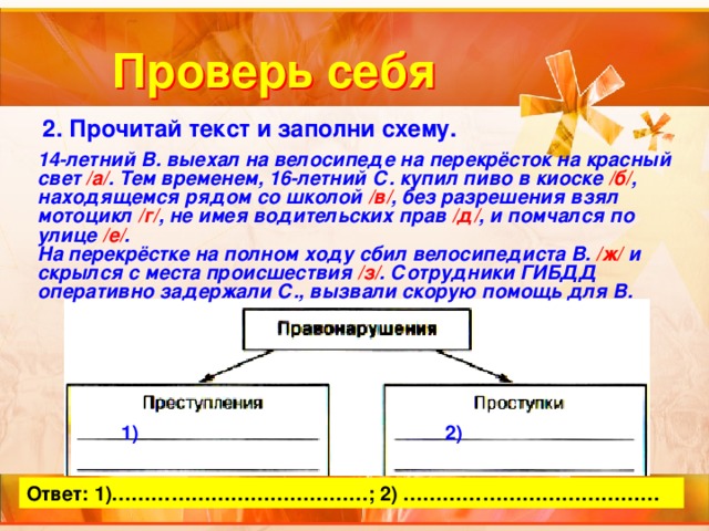 Проверь себя 2. Прочитай текст и заполни схему. 14-летний В. выехал на велосипеде на перекрёсток на красный свет /а/ . Тем временем, 16-летний С. купил пиво в киоске /б/ , находящемся рядом со школой /в/ , без разрешения взял мотоцикл /г/ , не имея водительских прав /д/ , и помчался по улице /е/ . На перекрёстке на полном ходу сбил велосипедиста В. /ж/ и скрылся с места происшествия /з/ . Сотрудники ГИБДД оперативно задержали С., вызвали скорую помощь для В. 1) 2) Ответ: 1)…………………………………; 2) ………………………………… 