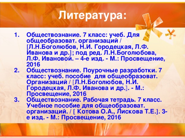 Литература: Обществознание. 7 класс: учеб. Для общеобразоват. организаций /  Л.Н.Боголюбов, Н.И. Городецкая, Л.Ф. Иванова и др.  ; под ред. Л.Н.Боголюбова, Л.Ф. Ивановой. – 4-е изд. - М.: Просвещение, 2016 Обществознание. Поурочные разработки. 7 класс: учеб. пособие для общеобразоват. Организаций /  Л.Н.Боголюбов, Н.И. Городецкая, Л.Ф. Иванова и др.  . - М.: Просвещение, 2016 Обществознание. Рабочая тетрадь. 7 класс. Учебное пособие для общеобразоват. организаций. /  Котова О.А., Лискова Т.Е.  . 3-е изд. - М.: Просвещение, 2016 