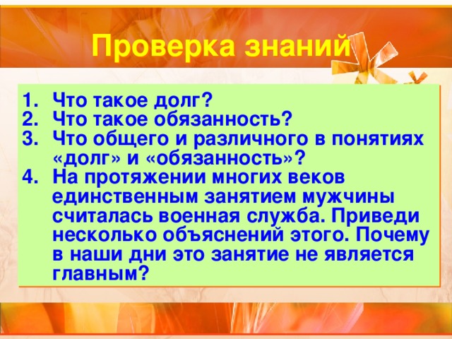 Проверка знаний Что такое долг? Что такое обязанность? Что общего и различного в понятиях «долг» и «обязанность»? На протяжении многих веков единственным занятием мужчины считалась военная служба. Приведи несколько объяснений этого. Почему в наши дни это занятие не является главным? 