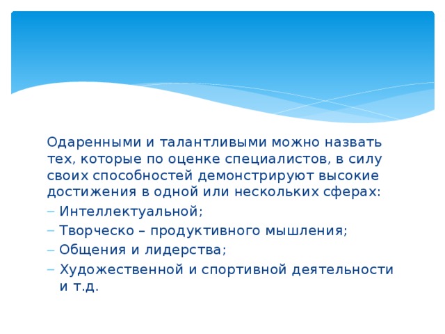 Одаренными и талантливыми можно назвать тех, которые по оценке специалистов, в силу своих способностей демонстрируют высокие достижения в одной или нескольких сферах: Интеллектуальной; Творческо – продуктивного мышления; Общения и лидерства; Художественной и спортивной деятельности и т.д. 