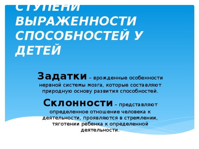СТУПЕНИ ВЫРАЖЕННОСТИ СПОСОБНОСТЕЙ У ДЕТЕЙ Задатки – врожденные особенности нервной системы мозга, которые составляют природную основу развития способностей. Склонности – представляют определенное отношение человека к деятельности, проявляются в стремлении, тяготении ребенка к определенной деятельности. 