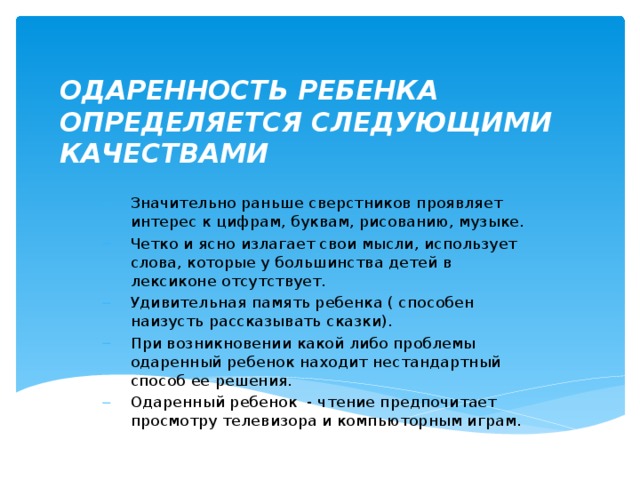 ОДАРЕННОСТЬ РЕБЕНКА ОПРЕДЕЛЯЕТСЯ СЛЕДУЮЩИМИ КАЧЕСТВАМИ Значительно раньше сверстников проявляет интерес к цифрам, буквам, рисованию, музыке. Четко и ясно излагает свои мысли, использует слова, которые у большинства детей в лексиконе отсутствует. Удивительная память ребенка ( способен наизусть рассказывать сказки). При возникновении какой либо проблемы одаренный ребенок находит нестандартный способ ее решения. Одаренный ребенок - чтение предпочитает просмотру телевизора и компьюторным играм. 