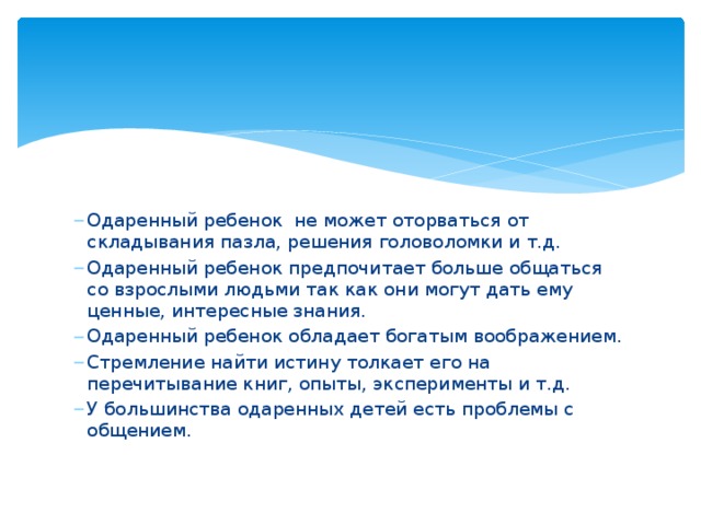 Одаренный ребенок не может оторваться от складывания пазла, решения головоломки и т.д. Одаренный ребенок предпочитает больше общаться со взрослыми людьми так как они могут дать ему ценные, интересные знания. Одаренный ребенок обладает богатым воображением. Стремление найти истину толкает его на перечитывание книг, опыты, эксперименты и т.д. У большинства одаренных детей есть проблемы с общением. 