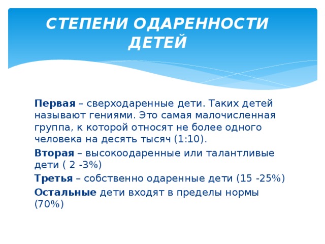 СТЕПЕНИ ОДАРЕННОСТИ ДЕТЕЙ Первая – сверходаренные дети. Таких детей называют гениями. Это самая малочисленная группа, к которой относят не более одного человека на десять тысяч (1:10). Вторая – высокоодаренные или талантливые дети ( 2 -3%) Третья – собственно одаренные дети (15 -25%) Остальные дети входят в пределы нормы (70%) 