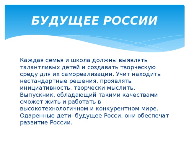 БУДУЩЕЕ РОССИИ Каждая семья и школа должны выявлять талантливых детей и создавать творческую среду для их самореализации. Учит находить нестандартные решения, проявлять инициативность, творчески мыслить. Выпускник, обладающий такими качествами сможет жить и работать в высокотехнологичном и конкурентном мире. Одаренные дети- будущее Росси, они обеспечат развитие России. 