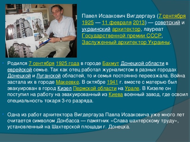 Павел Исаакович Вигдергауз ( 7 сентября   1925  —  11 февраля   2013 ) —  советский  и  украинский   архитектор , лауреат  Государственной премии СССР ,  Заслуженный архитектор Украины . Родился  7 сентября   1925 года  в городе  Бахмут   Донецкой области  в  еврейской  семье. Так как отец работал журналистом в разных городах  Донецкой  и  Луганской  областей, то и семья постоянно переезжала. Война застала их в городе  Макеевке . В октябре  1941  г. вместе с матерью был эвакуирован в город  Кизел   Пермской области  на  Урале . В Кизеле он поступил на работу на эвакуированный из  Киева  военный завод, где освоил специальность токаря 3-го разряда. Одна из работ архитектора Вигдергауза Павла Исааковича уже много лет считается символом Донбасса — памятник «Слава шахтерскому труду», установленный на Шахтерской площади г. Донецка. 