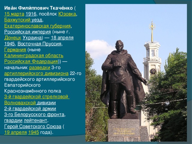 Ива́н Фили́ппович Ткаче́нко  ( 15 марта   1916 , посёлок  Юзовка ,  Бахмутский уезд ,  Екатеринославская губерния ,  Российская империя  (ныне г.  Донецк   Украина ) —  18 апреля   1945 ,  Восточная Пруссия ,  Германия  (ныне  Калининградская область   Российская Федерация )) — начальник  разведки  3-го  артиллерийского дивизиона  22-го гвардейского артиллерийского Евпаторийского Краснознамённого полка  3-й гвардейской стрелковой Волновахской дивизии   2-й гвардейской армии   3-го Белорусского фронта ,  гвардии   лейтенант .  Герой Советского Союза  ( 19 апреля   1945  года). 