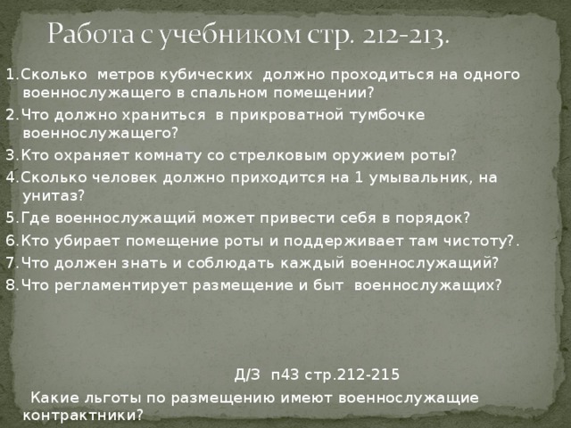 1.Сколько метров кубических должно проходиться на одного военнослужащего в спальном помещении? 2.Что должно храниться в прикроватной тумбочке военнослужащего? 3.Кто охраняет комнату со стрелковым оружием роты? 4.Сколько человек должно приходится на 1 умывальник, на унитаз? 5.Где военнослужащий может привести себя в порядок? 6.Кто убирает помещение роты и поддерживает там чистоту?. 7.Что должен знать и соблюдать каждый военнослужащий? 8.Что регламентирует размещение и быт военнослужащих?  Д / З п43 стр.212-215  Какие льготы по размещению имеют военнослужащие контрактники? 