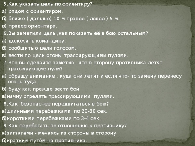  5.Как указать цель по ориентиру? а) рядом с ориентиром. б) ближе ( дальше) 10 м правее ( левее ) 5 м. в) правее ориентира.  6.Вы заметили цель ,как показать её в бою остальным? а) доложить командиру. б) сообщить о цели голосом. в) вести по цели огонь трассирующими пулями.  7.Что вы сделайте заметив , что в сторону противника летят трассирующие пули? а) обращу внимание , куда они летят и если что- то замечу перенесу огонь туда. б) буду как прежде вести бой в)начну стрелять трассирующими пулями.  8.Как безопаснее передвигаться в бою? а)длинными перебежками по 20-30 сек. б)короткими перебежками по 3-4 сек.  9.Как перебегать по отношению к противнику? а)зигзагами - мечаясь из стороны в сторону. б)кратким путём на противника. 