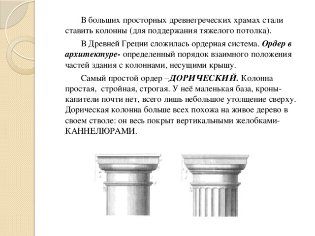   В больших просторных древнегреческих храмах стали ставить колонны (для поддержания тяжелого потолка).   В Древней Греции сложилась ордерная система. Ордер в архитектуре- определенный порядок взаимного положения частей здания с колоннами, несущими крышу.   Самый простой ордер – ДОРИЧЕСКИЙ. Колонна простая, стройная, строгая. У неё маленькая база, кроны-капители почти нет, всего лишь небольшое утолщение сверху. Дорическая колонна больше всех похожа на живое дерево в своем стволе: он весь покрыт вертикальными желобками-КАННЕЛЮРАМИ. 