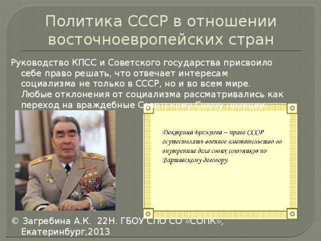 Политика СССР в отношении восточноевропейских стран Руководство КПСС и Советского государства присвоило себе право решать, что отвечает интересам социализма не только в СССР, но и во всем мире. Любые отклонения от социализма рассматривались как переход на враждебные Советскому Союзу позиции © Загребина А.К. 22Н. ГБОУ СПО СО «СОПК», Екатеринбург,2013 