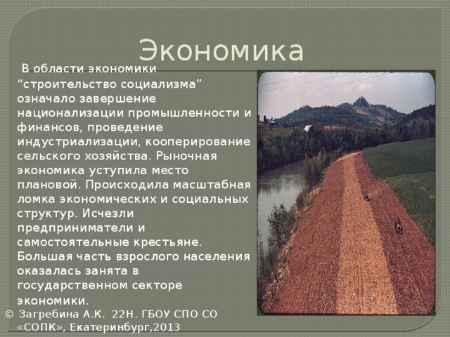 Экономика  В области экономики “строительство социализма” означало завершение национализации промышленности и финансов, проведение индустриализации, кооперирование сельского хозяйства. Рыночная экономика уступила место плановой. Происходила масштабная ломка экономических и социальных структур. Исчезли предприниматели и самостоятельные крестьяне. Большая часть взрослого населения оказалась занята в государственном секторе экономики.  © Загребина А.К. 22Н. ГБОУ СПО СО «СОПК», Екатеринбург,2013  