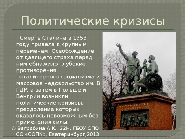 Политические кризисы  Смерть Сталина в 1953 году привела к крупным переменам. Освобождение от давящего страха перед ним обнажило глубокие противоречия тоталитарного социализма и массовое недовольство им. В ГДР, а затем в Польше и Венгрии возникли политические кризисы, преодоление которых оказалось невозможным без применения силы. © Загребина А.К. 22Н. ГБОУ СПО СО «СОПК», Екатеринбург,2013 