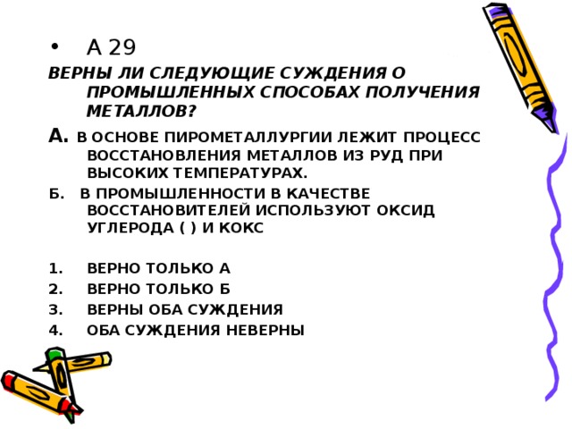 А 29 ВЕРНЫ ЛИ СЛЕДУЮЩИЕ СУЖДЕНИЯ О ПРОМЫШЛЕННЫХ СПОСОБАХ ПОЛУЧЕНИЯ МЕТАЛЛОВ? А.  В ОСНОВЕ ПИРОМЕТАЛЛУРГИИ ЛЕЖИТ ПРОЦЕСС ВОССТАНОВЛЕНИЯ МЕТАЛЛОВ ИЗ РУД ПРИ ВЫСОКИХ ТЕМПЕРАТУРАХ. Б. В ПРОМЫШЛЕННОСТИ В КАЧЕСТВЕ ВОССТАНОВИТЕЛЕЙ ИСПОЛЬЗУЮТ ОКСИД УГЛЕРОДА ( ) И КОКС  ВЕРНО ТОЛЬКО А ВЕРНО ТОЛЬКО Б ВЕРНЫ ОБА СУЖДЕНИЯ ОБА СУЖДЕНИЯ НЕВЕРНЫ  