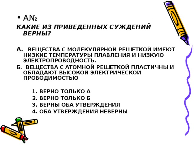 КАКИЕ ИЗ ПРИВЕДЕННЫХ СУЖДЕНИЙ ВЕРНЫ?  А. ВЕЩЕСТВА С МОЛЕКУЛЯРНОЙ РЕШЕТКОЙ ИМЕЮТ НИЗКИЕ ТЕМПЕРАТУРЫ ПЛАВЛЕНИЯ И НИЗКУЮ ЭЛЕКТРОПРОВОДНОСТЬ. Б. ВЕЩЕСТВА С АТОМНОЙ РЕШЕТКОЙ ПЛАСТИЧНЫ И ОБЛАДАЮТ ВЫСОКОЙ ЭЛЕКТРИЧЕСКОЙ ПРОВОДИМОСТЬЮ   1. ВЕРНО ТОЛЬКО А  2. ВЕРНО ТОЛЬКО Б  3. ВЕРНЫ ОБА УТВЕРЖДЕНИЯ  4. ОБА УТВЕРЖДЕНИЯ НЕВЕРНЫ 