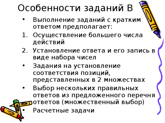 Особенности заданий В Выполнение заданий с кратким ответом предполагает: Осуществление большего числа действий Установление ответа и его запись в виде набора чисел Задания на установление соответствия позиций, представленных в 2 множествах Выбор нескольких правильных ответов из предложенного перечня ответов (множественный выбор) Расчетные задачи 