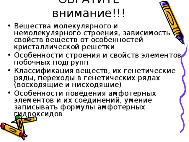 Вещества молекулярного и немолекулярного строения, зависимость свойств веществ от особенностей кристаллической решетки Особенности строения и свойств элементов побочных подгрупп Классификация веществ, их генетические ряды, переходы в генетических рядах (восходящие и нисходящие) Особенности поведения амфотерных элементов и их соединений, умение записывать формулы амфотерных гидроксидов 
