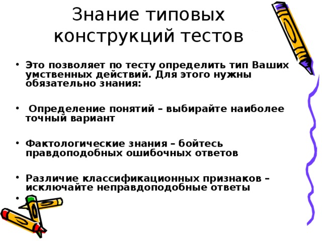 Знание типовых конструкций тестов  Это позволяет по тесту определить тип Ваших умственных действий. Для этого нужны обязательно знания:   Определение понятий – выбирайте наиболее точный вариант  Фактологические знания – бойтесь правдоподобных ошибочных ответов  Различие классификационных признаков – исключайте неправдоподобные ответы  