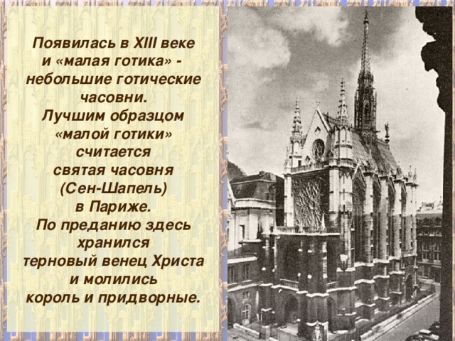 Появилась в XIII веке и «малая готика» - небольшие готические часовни. Лучшим образцом «малой готики» считается святая часовня (Сен-Шапель) в Париже. По преданию здесь хранился терновый венец Христа и молились король и придворные. 