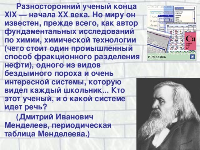 Разносторонний ученый конца XIX — начала XX века. Но миру он известен, прежде всего, как автор фундаментальных исследований по химии, химической технологии (чего стоит один промышленный способ фракционного разделения нефти), одного из видов бездымного пороха и очень интересной системы, которую видел каждый школьник... Кто этот ученый, и о какой системе идет речь? (Дмитрий Иванович Менделеев, периодическая таблица Менделеева.) 