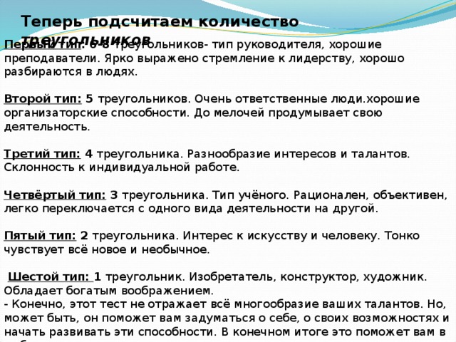 Теперь подсчитаем количество треугольников Первый тип :  6-8 треугольников- тип руководителя, хорошие преподаватели. Ярко выражено стремление к лидерству, хорошо разбираются в людях.   Второй тип: 5 треугольников. Очень ответственные люди.хорошие организаторские способности. До мелочей продумывает свою деятельность.   Третий тип: 4 треугольника. Разнообразие интересов и талантов. Склонность к индивидуальной работе.   Четвёртый тип: 3 треугольника. Тип учёного. Рационален, объективен, легко переключается с одного вида деятельности на другой.   Пятый тип: 2 треугольника. Интерес к искусству и человеку. Тонко чувствует всё новое и необычное.    Шестой тип: 1 треугольник. Изобретатель, конструктор, художник. Обладает богатым воображением. - Конечно, этот тест не отражает всё многообразие ваших талантов. Но, может быть, он поможет вам задуматься о себе, о своих возможностях и начать развивать эти способности. В конечном итоге это поможет вам в выборе жизненного пути. 