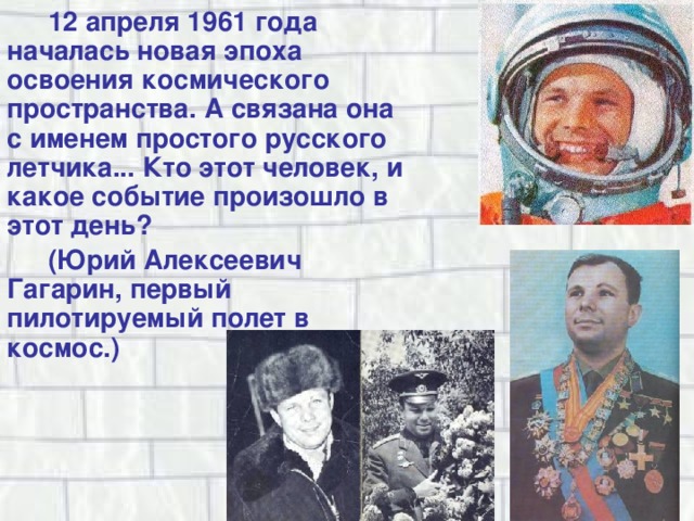 12 апреля 1961 года началась новая эпоха освоения космического пространства. А связана она с именем простого русского летчика... Кто этот человек, и какое событие произошло в этот день? (Юрий Алексеевич Гагарин, первый пилотируемый полет в космос.) 