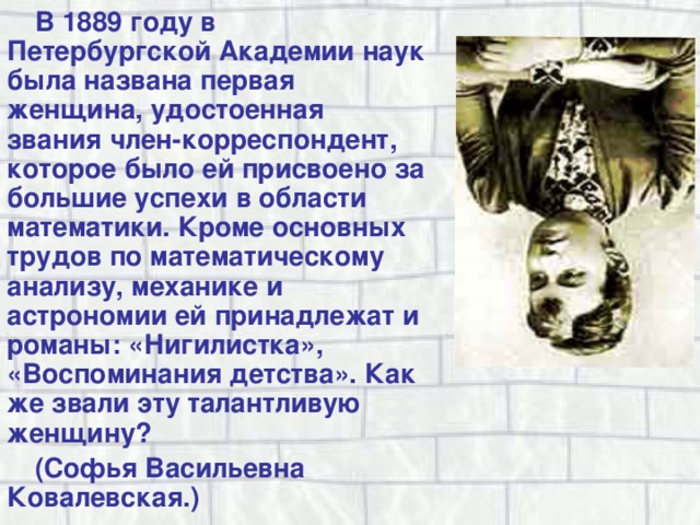 В 1889 году в Петербургской Академии наук была названа первая женщина, удостоенная звания член-корреспондент, которое было ей присвоено за большие успехи в области математики. Кроме основных трудов по математическому анализу, механике и астрономии ей принадлежат и романы: «Нигилистка», «Воспоминания детства». Как же звали эту талантливую женщину? (Софья Васильевна Ковалевская.) 