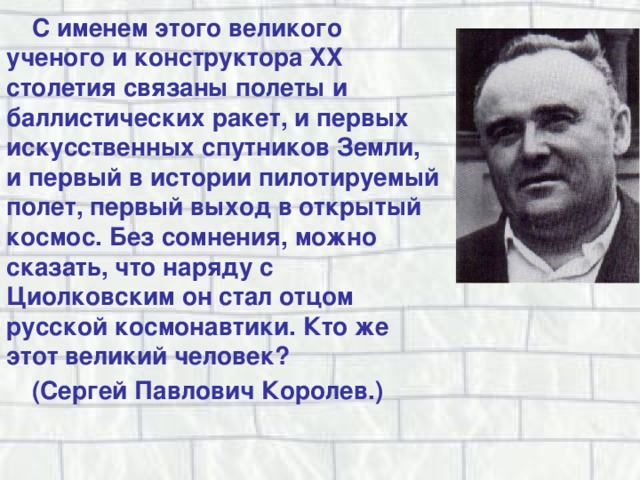 С именем этого великого ученого и конструктора XX столетия связаны полеты и баллистических ракет, и первых искусственных спутников Земли, и первый в истории пилотируемый полет, первый выход в открытый космос. Без сомнения, можно сказать, что наряду с Циолковским он стал отцом русской космонавтики. Кто же этот великий человек? (Сергей Павлович Королев.) 