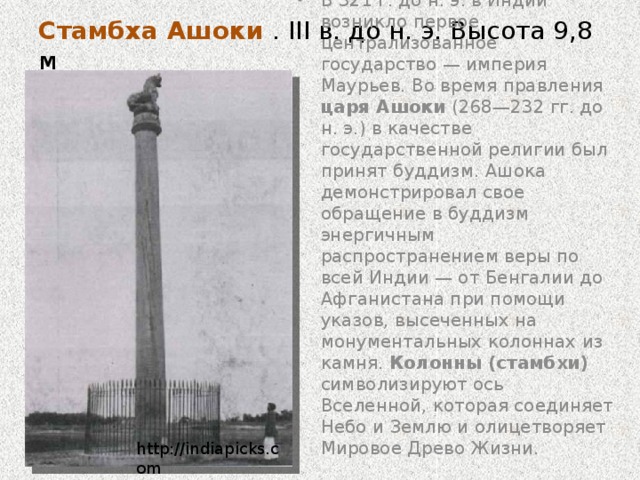 Стамбха Ашоки . III в. до н. э. Высота 9,8 м   В 321 г. до н. э. в Индии возникло первое централизованное государство — империя Маурьев. Во время правления царя Ашоки (268—232 гг. до н. э.) в качестве государственной религии был принят буддизм. Ашока демонстрировал свое обращение в буддизм энергичным распространением веры по всей Индии — от Бенгалии до Афганистана при помощи указов, высеченных на монументальных колоннах из камня. Колонны (стамбхи) символизируют ось Вселенной, которая соединяет Небо и Землю и олицетворяет Мировое Древо Жизни. http://indiapicks.com 