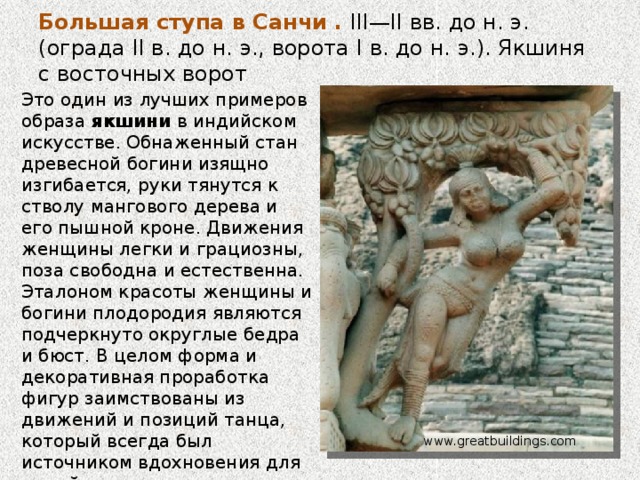 Большая ступа в Санчи . III—II вв. до н. э. (ограда II в. до н. э., ворота I в. до н. э.).    Пространство заполнено человеческими фигурами, фигурками животных (реальных и фантастических) и буддийскими символами, такими как ступа, лотос и дерево. Капители, которые соединены с балками и квадратными колоннами, окружены львами, слонами и карликами — их фигуры нарушают плоскостность ограды и создают динамический переход от вертикальных колонн к горизонтальным балкам. Визуальная связь с балками создается также с помощью кронштейнов в виде женских фигур. archi.1001chudo.ru 